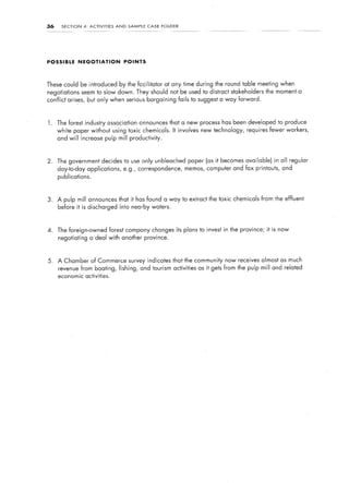 36    SECTION      4:   ACTIVITIES     AND    SAMP1.E   CASE   FOLDER




POSSIBLE        NEGOTIATION                  POINTS




These could be introduced by the facilitator at any time during the round table meeting when
negotiations seem to slow down. They should not be used to distract stakeholders                          the moment a
conflict arises,        but only when serious bargaining                fails to suggest a way forward.



1. The forest industry association announces that a new process has been developed to produce
     white paper without using toxic chemicals. It involves new technology,                       requires fewer workers,
     and will increase pulp mill productivity.



2.   The government decides to use only unbleached paper (as it becomes available) in all regular
     day-to-day applications, e.g., correspondence, memos, computer and fax printouts, and
     publications.



3.   A pulp mill announces that it has found a way to extract the toxic chemicals from the effluent
     before it is discharged into nearby waters.



4.   The foreign-owned               forest company changes its plans to invest in the province; it is now
     negotiating a deal with another province.



5.   A Chamber of Commerce survey indicates that the community now receives almost as much
     revenue from boating,              fishing,    and tourism activities as it gets from the pulp mill and related
     economic activities.
 