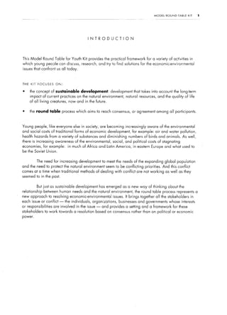 MODEL     ROUND   TABLE   KIT    1




                                            INTRODUCTION




This Model Round Table for Youth Kit provides the practical framework               for a variety of activities in
which young peoole can discuss,         research, and try to find solutions      for the economic-environmental
issues that confront us all today,



THE   KIT’FOCUSES      ON:

.     the concept of sustainable       development:         development that takes into account the long-term
      impact of current practices on the natural environment,          natural resources, and the quality of life
      of all living creatures, now and in the future.

.     the round table process which aims to reach consensus, or agreement among all participants.



Young people, like everyone else in society, are becoming increasingly               aware of the environmental
and social costs of traditional     forms of economic development, for example: air and water pollution,
health hazards from a variety of substances and diminishing             numbers of birds and animals. As well,
there is increasing awareness       of the environmental,    social, and political costs of stagnating
economies, for example:        in much of Africa and Latin America,        in eastern Europe and what used to
be the Soviet Union.


          The need for increasing     development to meet the needs of the expanding global population
and the need to protect the natural environment seem to be conflicting priorities.               And this conflict
comes at a time when traditional       methods of dealing with conflict are not working           as well as they
seemed to in the past.


          But just as sustainable   development has emerged as a new way of thinking about the
relationship   between human needs and the natural environment,               the round table process represents a
new approach to resolving economic-environmental             issues.   It brings together all the stakeholders       in
each issue or conflict -     the individuals,   organizations,   businesses    and governments whose interests
or responsibilities   are involved in the issue -     and provides a setting and a framework           for these
stakeholders    to work towards a resolution      based on consensus rather than on political or economic
power.
 