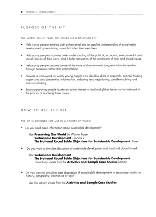 2     SECTION     1: INTRODUCTION




PURPOSE                  OF         THE          KIT




THE   MODEL           ROUND    TABLE       FOR    YOUTH      KIT    IS DESIGNED     TO:


l     Help young people develop both a theoretical and an applied understanding                               of sustainable
      development by examining                   issues that affect their own lives.


l     Help young people acquire a better understanding                          of the political, economic, environmental,          and
      social realities of their world, and a fuller realization                   of the complexity of local and global issues.


l     Help young people become aware of the value of short-term and long-term solutions                               reached
      through consensus rather than confrontation.


0     Provide     a framework             in which young           people can develop skills      in research,    critical    thinking,
      organizing        and presenting            information,       debating     and negotiating,      problem-solving       and
      decision-making.


l     Encourage young people to take an active interest in local and global issues and to take part in
      the process of resolving those issues.




HOW              TO      USE         THE          KIT



THE    KIT   IS DESIGNED        FOR        USE    IN    A VARIETY     OF WAYS:


l     Do you need basic information                    about sustainable      development?


         Use Preserving     Our World by Warner Troyer
                 Sustainable Development - Section 2
                 The National Round Table Objectives for Sustainable                                    Development          -Poster


0     Do you want to stimulate discussion                    of sustainable     development and local and global issues?


         Use Sustainable         Development
                 The National     Round Table Objectives for Sustainable Development
                 The activity sheets from the Activities and Sample Case Studies Section



l     Do you want to stimulate               class discussion         of sustainable      development    in secondary     studies      in
      history,    geography,         economics or law?


         Use the activity sheets from the Activities and Sample Case Studies
 