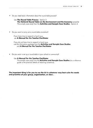 MODEL   ROUND   TABLE   KIT   3




l   Do you need basic information   about the round table process?


      Use The Round Table Process - Section 3
           The National      Round Table on the Environment and the Economy pamphlet
           The scmple case study from the Activities and Sample Case Studies - Section 4




l   Do you want to carry out a round table simulation?


      If you h&e time to research a local issue,
      use A Manual      for the Teacher/Facilitator

      If you do not have time to research a local issue,
      use the information   package from the Activities and Sample Case Studies
          and A Manual       for the Teacher/Facilitator




l   Do you want -0 set up a round table in your school or community?


      Use A Manual      for the Teacher/Facilitator
           The sample case study from the Activities and Sample Case Studies (as a reference
           guide to the practical details of reaching consensus)




The important thing is for you to use the kit in whatever            way best suits the needs
and priorities of your group, organization, or class .
 