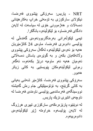 NRT-:‫پاريس‬‫سه‬‫فه‬ ‫پێشووى‬ ‫رۆكى‬‫ره‬،‫نسا‬
‫به‬ ‫ساركۆزى‬ ‫نيكۆالى‬‫تۆمه‬‫به‬ ‫خراپ‬ ‫تى‬‫كارهێنانى‬
‫ده‬‫سه‬‫هه‬ ‫و‬ ‫اڵت‬‫له‬ ‫خۆى‬ ‫ژموونى‬‫سياسه‬‫له‬ ‫ت‬‫اليه‬‫ن‬
‫فه‬ ‫دادگاى‬‫ره‬‫نساوه‬‫لێكۆڵينه‬ ‫بۆ‬‫وه‬.‫بانگكرا‬
‫لێكۆڵه‬ ‫تيمى‬‫به‬ ‫رانى‬‫ره‬‫نگاربوونه‬‫وه‬‫گه‬ ‫ى‬‫نده‬‫له‬ ‫ڵى‬
‫دادوه‬ ‫پۆليسى‬‫فه‬ ‫رى‬‫ره‬‫نسا‬‫ماوه‬ ،‫ى‬44‫كاتژمێريان‬
‫هه‬‫يه‬‫ئه‬ ‫بۆ‬‫وه‬‫لێكۆڵينه‬ ‫ى‬‫وه‬‫له‬‫گه‬‫سه‬ ‫ڵ‬‫پێشووى‬ ‫رۆكى‬
‫واڵته‬‫كه‬‫بكه‬ ‫يان‬‫به‬ ‫و‬ ‫ن‬‫گوێره‬‫ده‬ ‫ياساش‬ ‫ى‬‫سه‬‫اڵتى‬
‫ئه‬‫وه‬‫هه‬ ‫يان‬‫يه‬‫ئه‬‫ماوه‬ ‫و‬‫يه‬‫بكه‬ ‫درێژ‬‫نه‬‫وه‬‫ئه‬ ،‫گه‬‫ر‬
‫ره‬‫لێكۆڵينه‬ ‫وتى‬‫وه‬‫به‬ ‫پێويستيى‬ ‫كان‬‫زياتر‬ ‫كاتى‬
‫هه‬.‫بوو‬
‫سه‬‫فه‬ ‫پێشووى‬ ‫رۆكى‬‫ره‬‫شه‬ ‫كاتژمێر‬ ،‫نسا‬‫به‬ ‫شى‬‫يانى‬
‫به‬‫به‬ ،‫گرێنج‬ ‫كاتى‬‫ره‬ ‫جام‬ ‫ئۆتۆمبێلێكى‬‫گه‬ ‫ش‬‫يشته‬
‫نووسينگه‬‫فه‬ ‫ى‬‫رمانده‬‫ناوه‬ ‫پۆليسى‬ ‫يى‬‫فه‬ ‫ندى‬‫ره‬‫له‬ ‫نسا‬
‫ناوچه‬‫ى‬.‫پاريس‬ ‫نزيك‬ ‫انتيرى‬
‫له‬‫دوێنێوه‬‫پارێزه‬‫ره‬‫كه‬‫هرزوگ‬ ‫تييرى‬ ‫ساركۆزى‬ ‫ى‬
‫له‬‫اليه‬‫پۆليسه‬ ‫ن‬‫وه‬‫خراوه‬‫ته‬‫ژێر‬‫لێكۆڵينه‬‫وه‬‫ى‬
‫دادوه‬‫رييه‬‫وه‬.
 