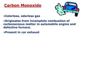 •Colorless, odorless gas
•Originates from incomplete combustion of
carbonaceous matter in automobile engine and
defective furnace.
•Present in car exhaust
Carbon Monoxide
 