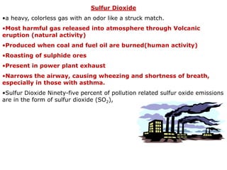 Sulfur Dioxide
•a heavy, colorless gas with an odor like a struck match.
•Most harmful gas released into atmosphere through Volcanic
eruption (natural activity)
•Produced when coal and fuel oil are burned(human activity)
•Roasting of sulphide ores
•Present in power plant exhaust
•Narrows the airway, causing wheezing and shortness of breath,
especially in those with asthma.
•Sulfur Dioxide Ninety-five percent of pollution related sulfur oxide emissions
are in the form of sulfur dioxide (SO2),
 
