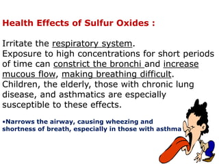 Health Effects of Sulfur Oxides :
Irritate the respiratory system.
Exposure to high concentrations for short periods
of time can constrict the bronchi and increase
mucous flow, making breathing difficult.
Children, the elderly, those with chronic lung
disease, and asthmatics are especially
susceptible to these effects.
•Narrows the airway, causing wheezing and
shortness of breath, especially in those with asthma
 