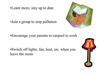 •Learn more; stay up to date
•Join a group to stop pollution
•Encourage your parents to carpool to work
•Switch off lights, fan, heat, etc. when you
leave the room
 