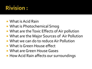 What is Acid Rain
 What is Photochemical Smog
 What are theToxic Effects of Air pollution
 What are the Major Sources of Air Pollution
 What we can do to reduce Air Pollution
 What is Green House effect
 What are Green House Gases
 How Acid Rain affects our surroundings
 