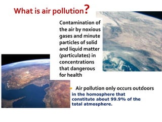 What is air pollution?
 Air pollution only occurs outdoors
in the homosphere that
constitute about 99.9% of the
total atmosphere.
Contamination of
the air by noxious
gases and minute
particles of solid
and liquid matter
(particulates) in
concentrations
that dangerous
for health
 