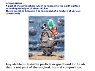 Any visible or invisible particle or gas found in the air
that is not part of the original, normal composition.
HOMOSPHERE….
A part of the atmosphere which is nearest to the earth surface
extending to height of about 80 km.
This is so called because it is composed of a mixture of various
constituents.
 