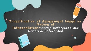 Classification of Assessment based on
Nature of
Interpretation-Norms Referenced and
Criterion Referenced
 