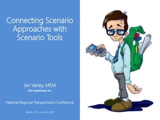 Connecting Scenario
Approaches with
Scenario Tools
National Regional Transportation Conference
Denver, CO ― June 28, 2017
Ian Varley, MEM
City Explained, Inc.
 