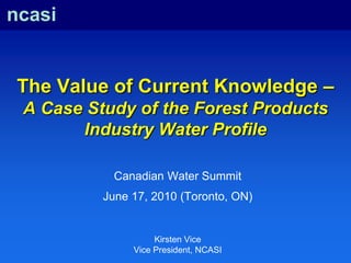 ncasi The Value of Current Knowledge – A Case Study of the Forest Products Industry Water Profile Canadian Water Summit June 17, 2010 (Toronto, ON) Kirsten Vice Vice President, NCASI 