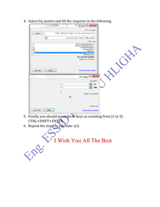 4. Select Gij_matrix and fill the requests in the following
5. Finally you should press three keys as counting from [1 to 3]
CTRL+SHIFT+ENTER .
6. Repeat the steps to calculate (i).
I Wish You All The Best
 