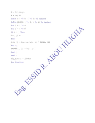 M = Tij.Count
N = Sqr(M)
ReDim G(1 To N, 1 To N) As Variant
ReDim ANSWER(1 To N, 1 To N) As Variant
For i = 1 To N
For j = 1 To N
If i = j Then
G(i, j) = 1
Else
G(i, j) = Exp(-Alfa(j, i) * Tij(i, j))
End If
ANSWER(i, j) = G(i, j)
Next j
Next i
Gij_matrix = ANSWER
End Function
 