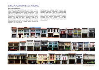 SINGAPORE IN ELEVATIONS
The project’s statement
The project photographed building elevations in three      By taking each building out of context and
areas in Singapore: Chinatown, Tanjong Pagar, and Joo      rearranged one next to another in a streetscape
Chiat to study the form and pattern of Singapore’s early   elevation, the project aims at augmenting the
20th century settlements: the shophouse. Divided by the    sense of adjacency and immediacy known of
part wall, the shophouse is an earlier form of mix-used    every shophouse regardless of their provenance.
development housing a shop on the ground floor and a       Likewise, by digitally juxtaposing different
lodging on the top floor. Although eclectic in             epochal styles, the images contrast the
ornamentation, these row houses are otherwise uniform;     ephemeral fashion with the more tenacious form
two-to-three storey tall, narrow front with a covered      and function.
walkway that function as a public space unifying the
edifices in the same block.




                                                                                                             Napong Rugkhapan ￨ 5
 