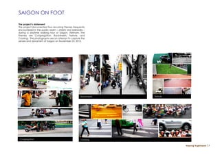 SAIGON ON FOOT

The project’s statement
The project documented four recurring themes frequently
encountered in the public realm – streets and sidewalks –
during a daytime walking tour of Saigon, Vietnam. The
themes are Congregation, Backstreets, Texture, and
Crossing. The photographs are an attempt to capture the
senses and dynamism of Saigon on November 23, 2010.




                                                     Backstreets   Texture




Congregation                                         Crossing

                                                                             Napong Rugkhapan ￨ 7
 