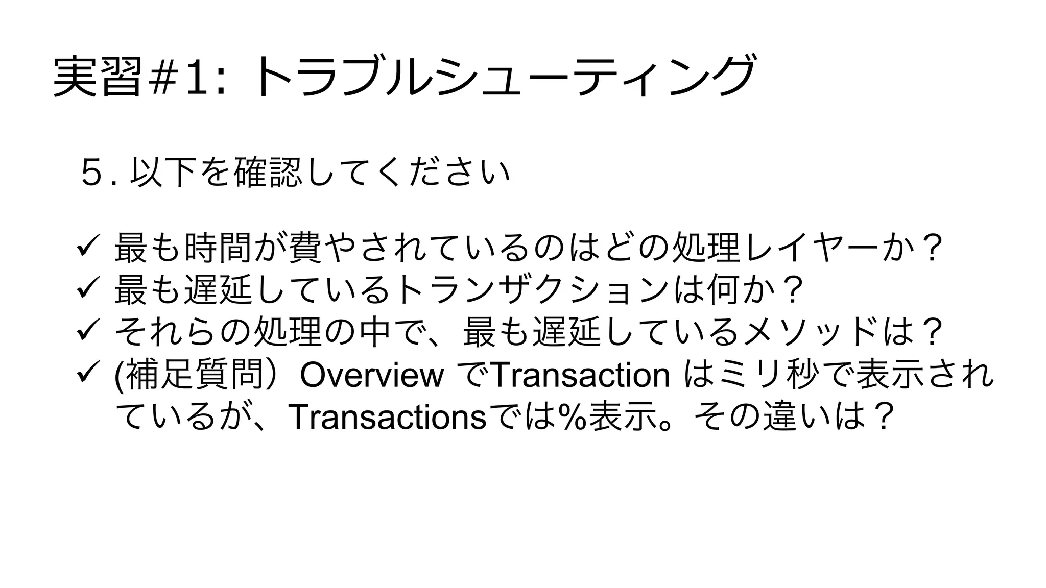 実習#1: トラブルシューティング
５. 以下を確認してください
!  最も時間が費やされているのはどの処理レイヤーか？
!  最も遅延しているトランザクションは何か？
!  それらの処理の中で、最も遅延しているメソッドは？
!  (補足質問）Overview でTransaction はミリ秒で表示され
ているが、Transactionsでは%表示。その違いは？
 