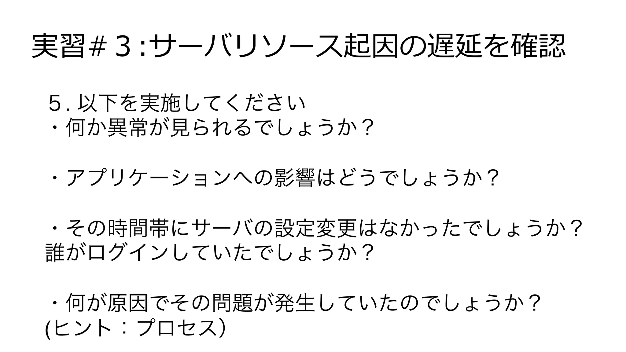 実習#３:サーバリソース起因の遅延を確認
５. 以下を実施してください
・何か異常が見られるでしょうか？
・アプリケーションへの影響はどうでしょうか？
・その時間帯にサーバの設定変更はなかったでしょうか？
誰がログインしていたでしょうか？
・何が原因でその問題が発生していたのでしょうか？
(ヒント：プロセス）
 