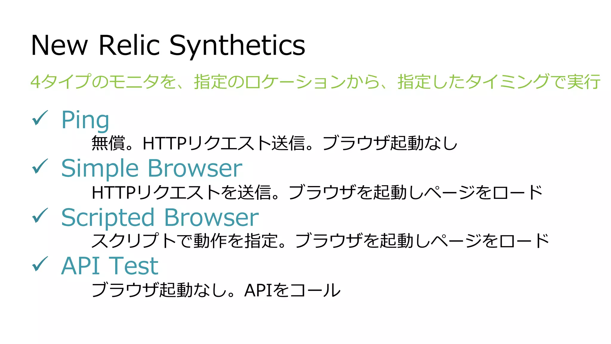 New Relic Synthetics
!  Ping
無償。HTTPリクエスト送信。ブラウザ起動なし
!  Simple Browser
HTTPリクエストを送信。ブラウザを起動しページをロード
!  Scripted Browser
スクリプトで動作を指定。ブラウザを起動しページをロード
!  API Test
ブラウザ起動なし。APIをコール
4タイプのモニタを、指定のロケーションから、指定したタイミングで実⾏
 
