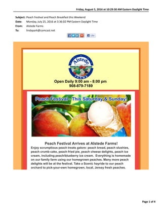 Friday,	August	5,	2016	at	10:29:30	AM	Eastern	Daylight	Time
Page	1	of	4
Subject: Peach	Fes)val	and	Peach	Breakfast	this	Weekend
Date: Monday,	July	25,	2016	at	3:36:02	PM	Eastern	Daylight	Time
From: Alstede	Farms
To: lindapark@comcast.net
Open Daily 9:00 am - 8:00 pm
908-879-7189
Peach Festival Arrives at Alstede Farms!
Enjoy scrumptious peach treats galore: peach bread, peach slushies,
peach crumb cake, peach fried pie, peach cheese delights, peach ice
cream, including peach/blueberry ice cream. Everything is homemade
on our family farm using our homegrown peaches. Many more peach
delights will be at the festival. Take a Scenic hayride to our peach
orchard to pick-your-own homegrown, local, Jersey fresh peaches.
 