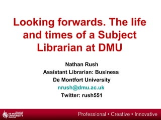 Looking forwards. The life
  and times of a Subject
    Librarian at DMU
             Nathan Rush
     Assistant Librarian: Business
        De Montfort University
          nrush@dmu.ac.uk
            Twitter: rush551
 