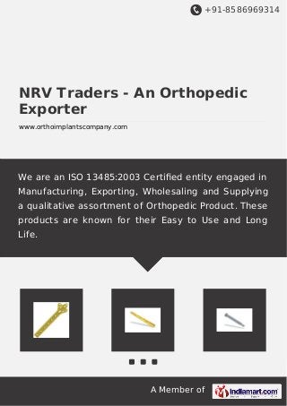 +91-8586969314
A Member of
NRV Traders - An Orthopedic
Exporter
www.orthoimplantscompany.com
We are an ISO 13485:2003 Certiﬁed entity engaged in
Manufacturing, Exporting, Wholesaling and Supplying
a qualitative assortment of Orthopedic Product. These
products are known for their Easy to Use and Long
Life.
 