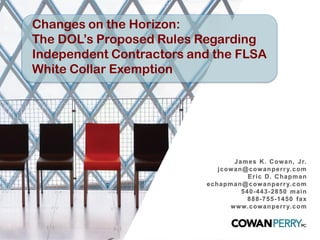 Changes on the Horizon:
The DOL’s Proposed Rules Regarding
Independent Contractors and the FLSA
White Collar Exemption
James K. Cowan, Jr.
jcowan@cowanperry.com
Eric D. Chapman
echapman@cowanperry.com
540-443-2850 main
888-755-1450 fax
www.cowanperry.com
 