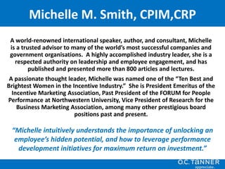 A world-renowned international speaker, author, and consultant, Michelle
is a trusted advisor to many of the world’s most successful companies and
government organisations. A highly accomplished industry leader, she is a
respected authority on leadership and employee engagement, and has
published and presented more than 800 articles and lectures.
A passionate thought leader, Michelle was named one of the “Ten Best and
Brightest Women in the Incentive Industry.” She is President Emeritus of the
Incentive Marketing Association, Past President of the FORUM for People
Performance at Northwestern University, Vice President of Research for the
Business Marketing Association, among many other prestigious board
positions past and present.
“Michelle intuitively understands the importance of unlocking an
employee’s hidden potential, and how to leverage performance
development initiatives for maximum return on investment.”
Michelle M. Smith, CPIM,CRP
 