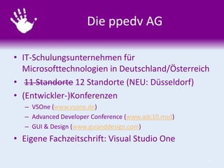 Die ppedv AG
• IT-Schulungsunternehmen für
Microsofttechnologien in Deutschland/Österreich
• 11 Standorte 12 Standorte (NEU: Düsseldorf)
• (Entwickler-)Konferenzen
– VSOne (www.vsone.de)
– Advanced Developer Conference (www.adc10.msd)
– GUI & Design (www.guianddesign.com)

• Eigene Fachzeitschrift: Visual Studio One
3

 