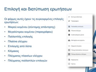 Επιλογή και διατύπωση ερωτήσεων
Οι φόρμες αυτές έχουν τις συγκεκριμένες επιλογές
ερωτήσεων:
• Μικρού κειμένου (σύντομης απάντησης)
• Μεγαλύτερου κειμένου (παραγράφου)
• Πολλαπλής επιλογής
• Πλαίσια ελέγχου
• Επιλογής από λίστα
• Κλίμακας
• Πλέγματος πλαισίων ελέγχου
• Πλέγματος πολλαπλών επιλογών
 