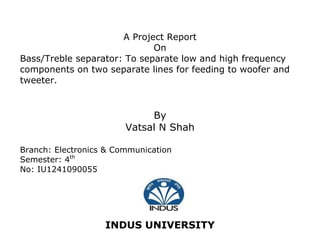 A Project Report 
On 
Bass/Treble separator: To separate low and high frequency components on two separate lines for feeding to woofer and tweeter. 
By 
Vatsal N Shah 
Branch: Electronics & Communication 
Semester: 4th 
No: IU1241090055 
INDUS UNIVERSITY  