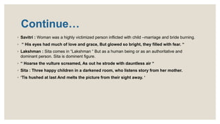Continue…
◦ Savitri : Woman was a highly victimized person inflicted with child –marriage and bride burning.
◦ “ His eyes had much of love and grace, But glowed so bright, they filled with fear. “
◦ Lakshman : Sita comes in “Lakshman “ But as a human being or as an authoritative and
dominant person. Sita is dominent figure.
◦ “ Hoarse the vulture screamed, As out he strode with dauntless air “
◦ Sita : Three happy children in a darkened room, who listens story from her mother.
◦ ‘Tis hushed at last And melts the picture from their sight away. ‘
 