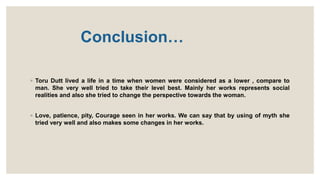 Conclusion…
◦ Toru Dutt lived a life in a time when women were considered as a lower , compare to
man. She very well tried to take their level best. Mainly her works represents social
realities and also she tried to change the perspective towards the woman.
◦ Love, patience, pity, Courage seen in her works. We can say that by using of myth she
tried very well and also makes some changes in her works.
 