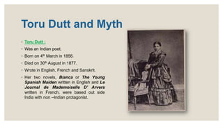 Toru Dutt and Myth
◦ Toru Dutt :
◦ Was an Indian poet.
◦ Born on 4th March in 1856.
◦ Died on 30th August in 1877.
◦ Wrote in English, French and Sanskrit.
◦ Her two novels, Bianca or The Young
Spanish Maiden written in English and Le
Journal de Mademoiselle D’ Arvers
written in French, were based out side
India with non –Indian protagonist.
 