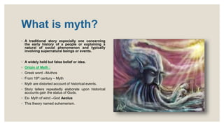 What is myth?
◦ A traditional story especially one concerning
the early history of a people or explaining a
natural of social phenomenon and typically
involving supernatural beings or events.
◦ A widely held but false belief or idea.
◦ Origin of Myth :
◦ Greek word –Muthos
◦ From 19th century – Myth
◦ Myth are distorted account of historical events.
◦ Story tellers repeatedly elaborate upon historical
accounts gain the status of Gods.
◦ Ex- Myth of wind –God Aeolus
◦ This theory named euhemerism.
 
