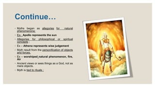 Continue…
◦ Myths began as allegories for natural
phenomenona;
◦ Ex- Apollo represents the sun
◦ Allegories for philosophical or spiritual
concepts ;
◦ Ex – Athena represents wise judgement
◦ Myth result from the personification of objects
and forces.
◦ Ex – worshiped natural phenomenon, fire,
Air
◦ Ancient views or sees things as a God, not as
mere objects.
◦ Myth is tied to rituals ;
 