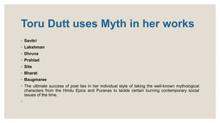 Toru Dutt uses Myth in her works
◦ Savitri
◦ Lakshman
◦ Dhruva
◦ Prahlad
◦ Sita
◦ Bharat
◦ Baugmaree
◦ The ultimate success of poet lies in her individual style of taking the well-known mythological
characters from the Hindu Epics and Puranas to tackle certain burning contemporary social
issues of the time.
◦
 