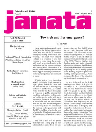 Vol. 70 No. 23
July 5, 2015
Editor :
G. G. Parikh
Managing Editor : Guddi
D-15, Ganesh Prasad,
Naushir Bharucha Marg,
Mumbai - 400 007.
Email : janataweekly@gmail.com
Price : Rupees Five
Established 1946
The Greek tragedy
D. K. Giri
Findings of Nimesh Commission
Prioritise neglected objectives
Bharat Dogra
Perils of covert operations
Praful Bidwai
He always took
pro-people stand
Vibhuti Patel
Culture and Socialim
Asoka Mehta
1
Pages 16
Towards another emergency?
S. Viswam
Large sections of our people must
be forgiven for feeling apprehensive
about the possibility of another
emergency being imposed on the
country. That such fears should
surface in a situation where the
country is being ruled by a party
with nearly a two thirds majority in
parliament and by a prime minister
who rose to power on the crest of a
wave of unprecedented popularity and
public support is a telling commentary
on the current political environment
in India.
Within just a year, Narendra
Modi’s popularity graph has taken
a precipitous downward curve and
his administration is undergoing
a crisis of confidence. A voluble
prime minister has taken to silence
in response to public clamour for
speaking and seniors in his party
are rushing to the media with their
assessment that there is also a crisis
of leadership. This has provided the
basis for the fears that an emergency
is on the way. It all but remains for
the pressure on the government and
the BJP to build up to hasten the loss
of political will leading to a repetition
of the emergency of a quarter century
ago.
The first to hint that the prime
minister was losing grip on the
administration came from no less
a party stalwart than Lal Krishna
Advani, who happens to be the
senior-most BJP leader still active
and involved in politics. He recalled
that he resigned as an MP when his
name cropped up in the hawala scam
of the 1990s. This was clearly a hint
that four senior party leaders, three of
whom were ministers, should demit
office in the wake of the allegations of
irregularity and lack of probity against
them. Hinting at public pressures
building on the government, Advani
expressed his fears of the situation
moving towards an emergency.
He was followed by the RSS
ideologue and former BJP general
secretary M. N. Govindacharya
who has said that issues and values
had been given the go-by in the
Modi dispensation and that the RSS
had lost confidence in the Modi
government after a year in office.
He said that the prime minister’s
credibility was beginning to be
eroded. Govindacharya said that there
was a trust deficit in the party and
leave alone participation in decision-
making there was no opportunity even
for members-leaders interaction. This
was a scathing indictment of the state
of affairs and comes after some other
senior members like Kirti Azad and
Yeshwant Sinha have raised voices
of criticism against the leadership.
Govindacharya went to the extent
 