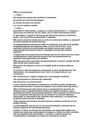 NÓS os conclamamos:
— a fugir —
dos langorosos apelos das cantilenas românticas
do veneno do romance psicológico
do abraço do teatro do amante
e a virar as costas à música
— a fugir —
ganhemos o vasto campo, o espaço em quatro dimensões (3 + o tempo), à
procura de um material, de um metro, de um ritmo inteiramente nosso.
O "psicológico" impede o homem de ser tão preciso quanto cronômetro,
limita o seu anseio de se assemelhar à máquina.
Não temos nenhuma razão para, na arte do movimento, dedicar o essencial
de nossa atenção ao homem de hoje.
A incapacidade dos homens em saber se comportar nos coloca em posição
vergonhosa diante das máquinas. Mas, o que se há de fazer, se os
caprichos infalíveis da eletricidade nos tocam mais do que o atrito
desordenado dos homens ativos e a lassidão corrupta dos homens
passivos?
A alegria que nos proporcionam as danças das serras numa serraria é mais
compreensível e mais próxima do que a que nos proporcionam os
requebros desengonçados dos homens.
NÓS não queremos mais filmar temporariamente o homem, porque ele não
sabe dirigir seus movimentos.
Pela poesia da máquina, iremos do cidadão lerdo ao homem elétrico
perfeito.
Ao revelar a alma da máquina, promovendo o amor do operário por seu
instrumento, da camponesa por seu trator, do maquinista por sua
locomotiva,
nós introduzimos a alegria criadora em cada trabalho mecânico
nós aproximamos os homens das máquinas
nós educamos os novos homens.
O novo homem, libertado da canhestrice e da falta de jeito, dotado dos
movimentos precisos e suaves da máquina, será o tema nobre dos filmes.
NÓS caminhamos de peito aberto para o reconhecimento do ritmo da
máquina, para o deslumbramento diante do trabalho mecânico, para a
percepção da beleza dos processos químicos. Nós cantamos os tremores de
terra, compomos cine-poemas com as chamas e as centrais elétricas,
admiramos os movimentos dos cometas e dos meteoros, e os gestos dos
projetores que ofuscam as estrelas.
Todos aqueles que amam a sua arte buscam a essência profunda da sua
própria técnica.
A cinematografia, que já tem os nervos emaranhados, necessita de um
sistema rigoroso de movimentos precisos.
O metro, o ritmo, a natureza do movimento, sua disposição rígida com
relação aos eixos das coordenadas da imagem e, talvez, os eixos mundiais
das coordenadas (três dimensões + a quarta, o tempo) devem ser
inventariados e estudados por todos os criadores do cinema.
 
