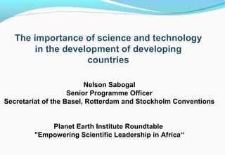 Nelson Sabogal
                    Senior Programme Officer
Secretariat of the Basel, Rotterdam and Stockholm Conventions


            Planet Earth Institute Roundtable
        "Empowering Scientific Leadership in Africa“
 