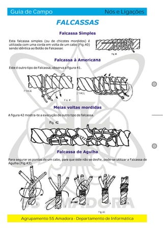 Guia de Campo

O Fogo de Conselho
Nós e Ligações

FALCASSAS
Falcassa Simples
Esta falcassa simples (ou de chicotes mordidos) é
utilizada com uma corda em volta de um cabo (Fig.40)
sendo idêntica ao Botão de Falcassar.

Falcassa à Americana
Este é outro tipo de Falcassa, observa a figura 41.

Meias voltas mordidas
A figura 42 mostra-te a execução de outro tipo de falcassa.

Falcassa de Agulha
Para segurar as pontas de um cabo, para que este não se desfie, pode-se utilizar a Falcassa de
Agulha (Fig.43).

55 AMADORA
Agrupamento 55 Amadora - Departamento de Informática

 