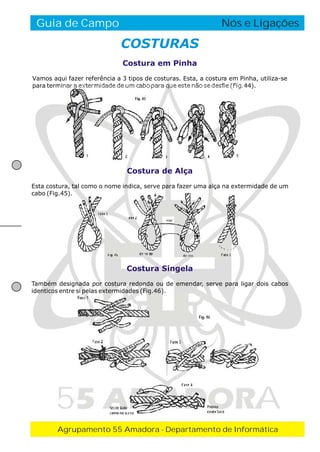 Guia de Campo

O Fogo de Conselho
Nós e Ligações

COSTURAS
Costura em Pinha
Vamos aqui fazer referência a 3 tipos de costuras. Esta, a costura em Pinha, utiliza-se
para terminar a extermidade de um cabo para que este não se desfie (Fig.44).

Costura de Alça
Esta costura, tal como o nome indica, serve para fazer uma alça na extermidade de um
cabo (Fig.45).

Costura Singela
Também designada por costura redonda ou de emendar, serve para ligar dois cabos
identicos entre si pelas extermidades (Fig.46).

55 AMADORA
Agrupamento 55 Amadora - Departamento de Informática

 