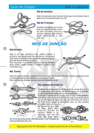 Guia de Campo

O Fogo de Conselho
Nós e Ligações
Nó de Azelha
Este nó executa-se do mesmo modo que o nó simples mas é
dado com a corda dobrada (Fig.10).

Nó de Trempe
Também designado por nó de
Oito ou Volta de Fiador, iniciase com um cote e leva-se o
chicote a passar pelo interior
deste contornando o seio
(Fig.11).

NÓS DE JUNÇÃO
Nó Direito
Este é um dos primeiros nós, senão mesmo o
primeiro, que se aprende nos escuteiros. Serve para
ligar duas cordas de bitola igual e de materiais iguais
que não demandem muita força.
Para executar o nó direito basta cruzar os chicotes
duas veses, sendo sempre o mesmo a passar por
cima (Fig.12).

Nó Torto
Este nó varia do anterior apenas porque no segundo cruzamento de chicotes, passa por cima
o chicote que anteriormente tinha passado por baixo.
Este nó é pouco utilizado devido à sua facilidade de correr.

Nó cabeça de Cotovia
Também designado por nó de Pescador ou nó de Burro. É o
nó usado para unir cordas de bitolas iguais ou próximas,
sendo muito finas, molhadas ou escorregadias.
Execução: Coloca-se as cordas lado a lado e em sentidos
contrários de forma que o chicote de cada uma delas possa
dar o nó simples em torno do seio da outra (Fig.13). Para o
nó ficar bem socado é necessário que os nós simples
encostem bem um no outro.
Se quisermos que este
nó fique ainda mais
seguro, faz-se da
mesma forma e os
chicotes, em vez de
uma, dão duas voltas
em torno da outra corda, fazendo assim o nó Cabeção de
Cotovia Dobrado (Fig.14).

55 AMADORA
Agrupamento 55 Amadora - Departamento de Informática

 