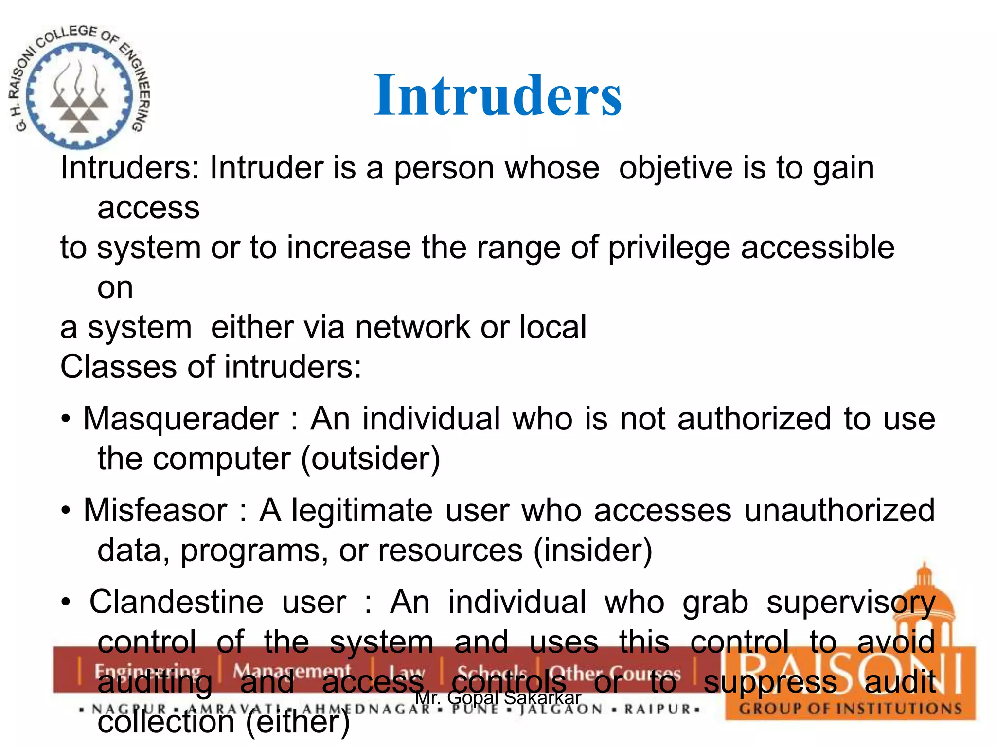 Intruders 
Intruders: Intruder is a person whose objetive is to gain 
Mr. Gopal Sakarkar 
access 
to system or to increase the range of privilege accessible 
on 
a system either via network or local 
Classes of intruders: 
• Masquerader : An individual who is not authorized to use 
the computer (outsider) 
• Misfeasor : A legitimate user who accesses unauthorized 
data, programs, or resources (insider) 
• Clandestine user : An individual who grab supervisory 
control of the system and uses this control to avoid 
auditing and access controls or to suppress audit 
collection (either) 
 