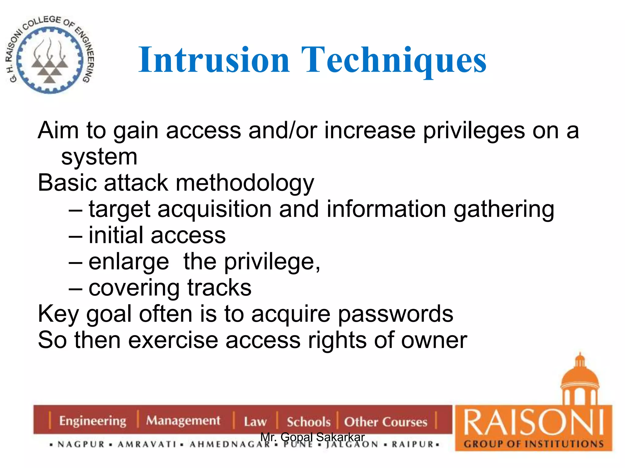 Intrusion Techniques 
Aim to gain access and/or increase privileges on a 
Mr. Gopal Sakarkar 
system 
Basic attack methodology 
– target acquisition and information gathering 
– initial access 
– enlarge the privilege, 
– covering tracks 
Key goal often is to acquire passwords 
So then exercise access rights of owner 
 