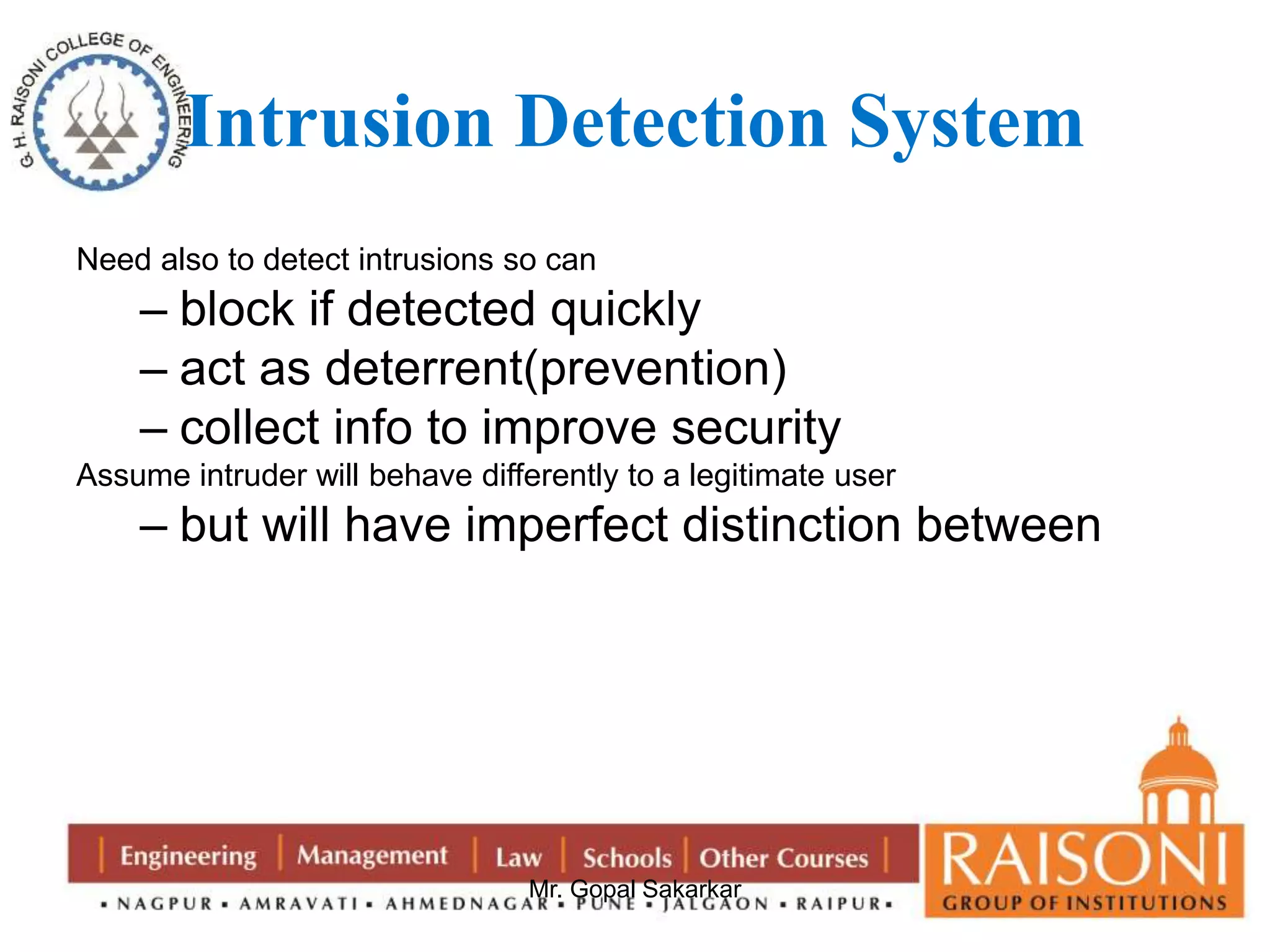 Intrusion Detection System 
Need also to detect intrusions so can 
– block if detected quickly 
– act as deterrent(prevention) 
– collect info to improve security 
Assume intruder will behave differently to a legitimate user 
– but will have imperfect distinction between 
Mr. Gopal Sakarkar 
 