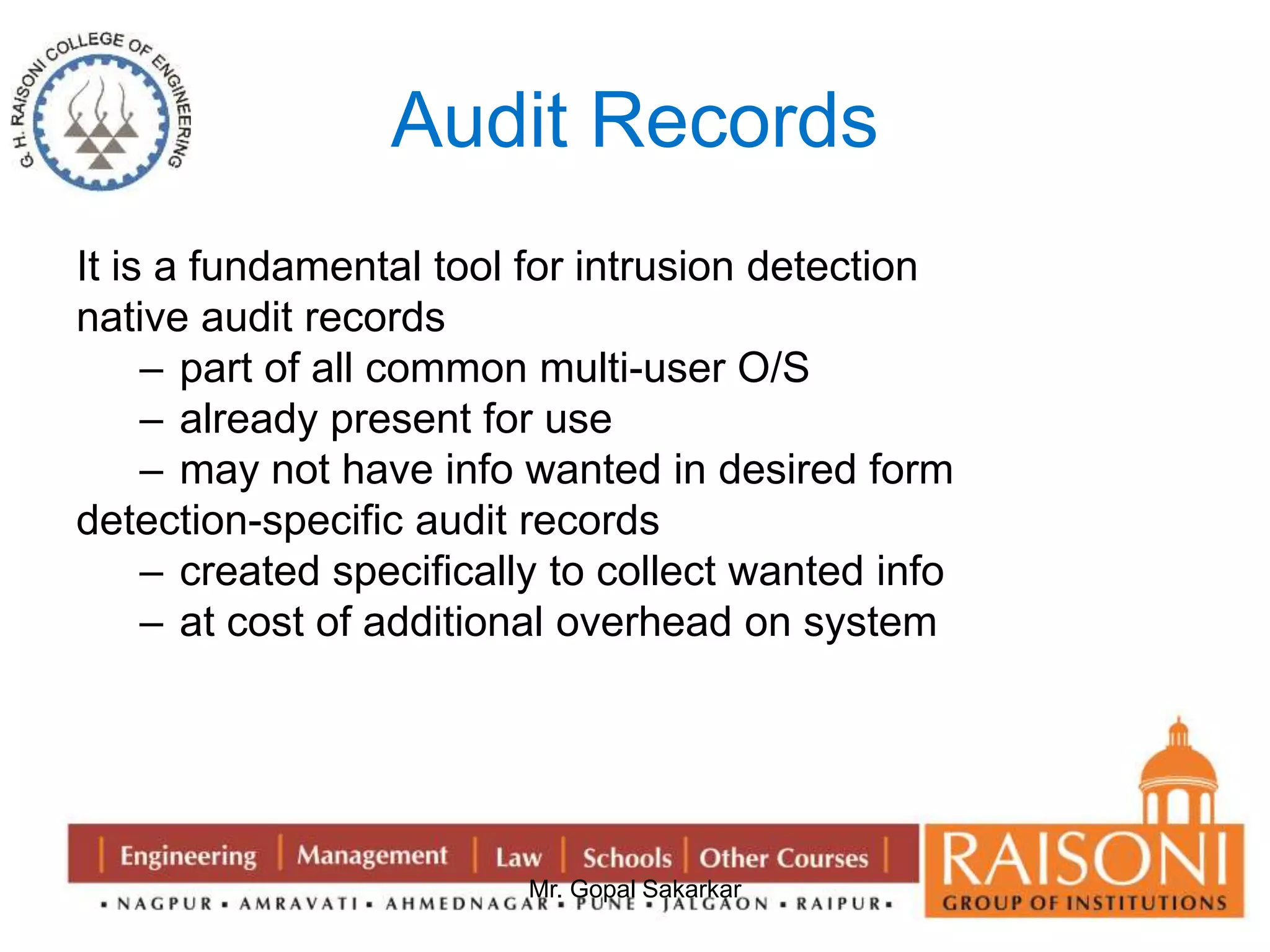 Audit Records 
It is a fundamental tool for intrusion detection 
native audit records 
– part of all common multi-user O/S 
– already present for use 
– may not have info wanted in desired form 
detection-specific audit records 
– created specifically to collect wanted info 
– at cost of additional overhead on system 
Mr. Gopal Sakarkar 
 