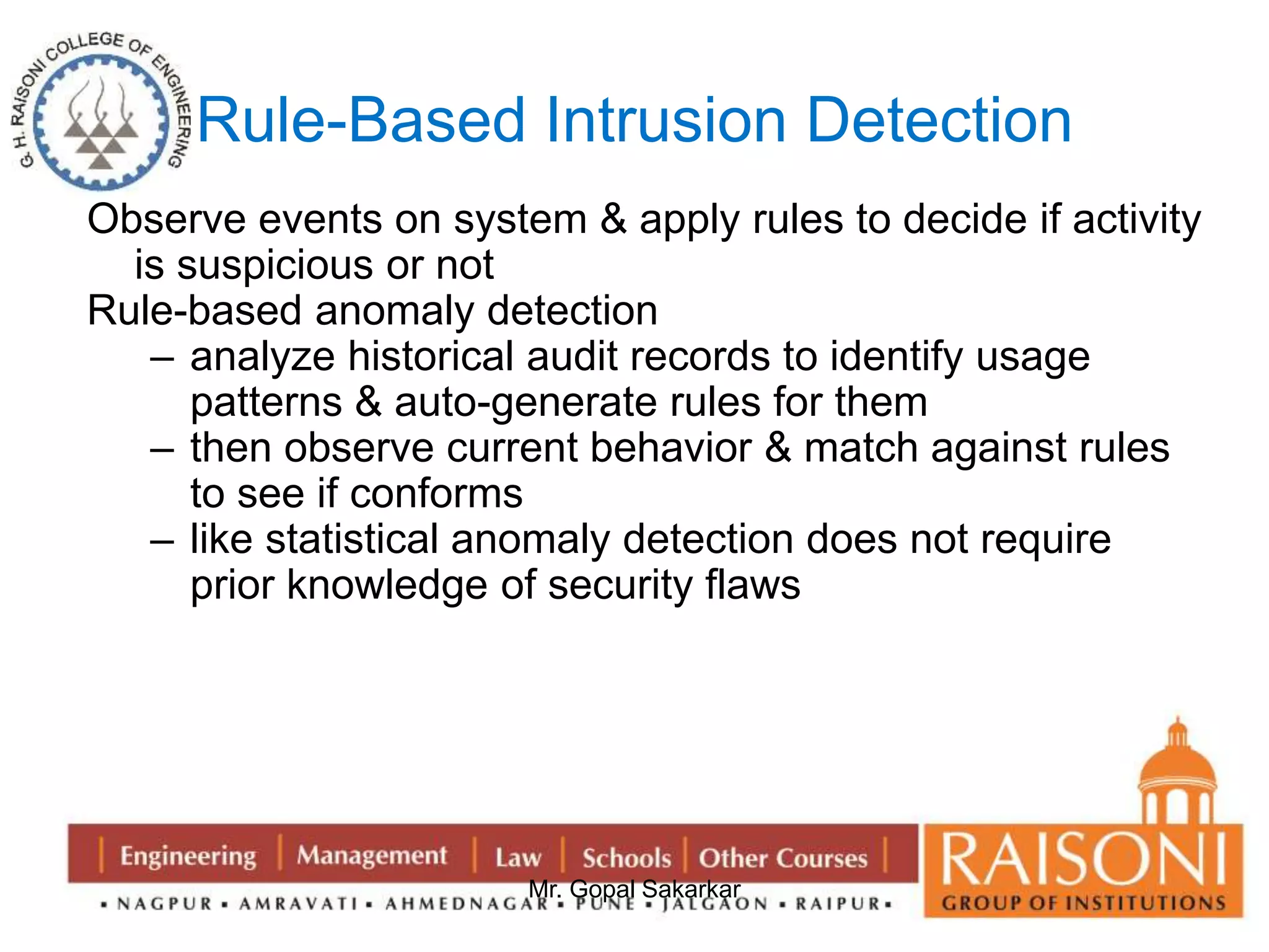 Rule-Based Intrusion Detection 
Observe events on system & apply rules to decide if activity 
Mr. Gopal Sakarkar 
is suspicious or not 
Rule-based anomaly detection 
– analyze historical audit records to identify usage 
patterns & auto-generate rules for them 
– then observe current behavior & match against rules 
to see if conforms 
– like statistical anomaly detection does not require 
prior knowledge of security flaws 
 