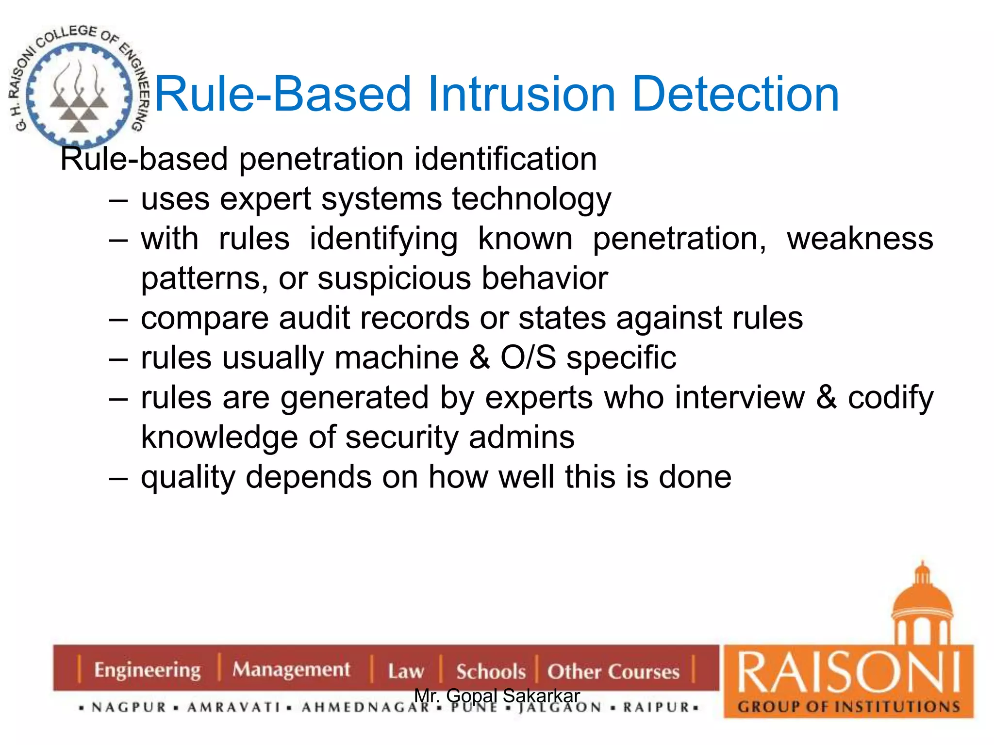 Rule-Based Intrusion Detection 
Rule-based penetration identification 
– uses expert systems technology 
– with rules identifying known penetration, weakness 
patterns, or suspicious behavior 
– compare audit records or states against rules 
– rules usually machine & O/S specific 
– rules are generated by experts who interview & codify 
knowledge of security admins 
– quality depends on how well this is done 
Mr. Gopal Sakarkar 
 