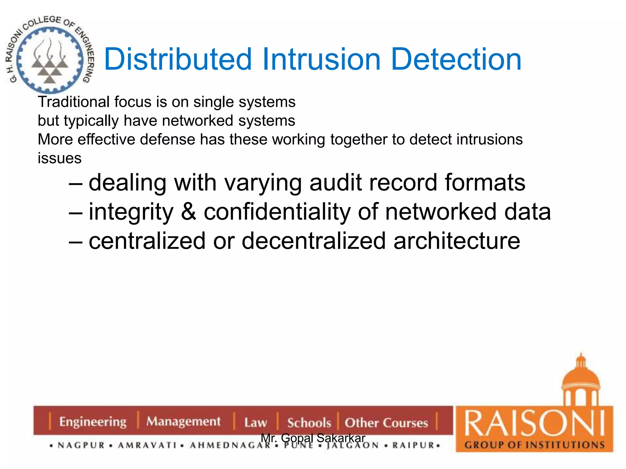 Distributed Intrusion Detection 
Traditional focus is on single systems 
but typically have networked systems 
More effective defense has these working together to detect intrusions 
issues 
– dealing with varying audit record formats 
– integrity & confidentiality of networked data 
– centralized or decentralized architecture 
Mr. Gopal Sakarkar 
 