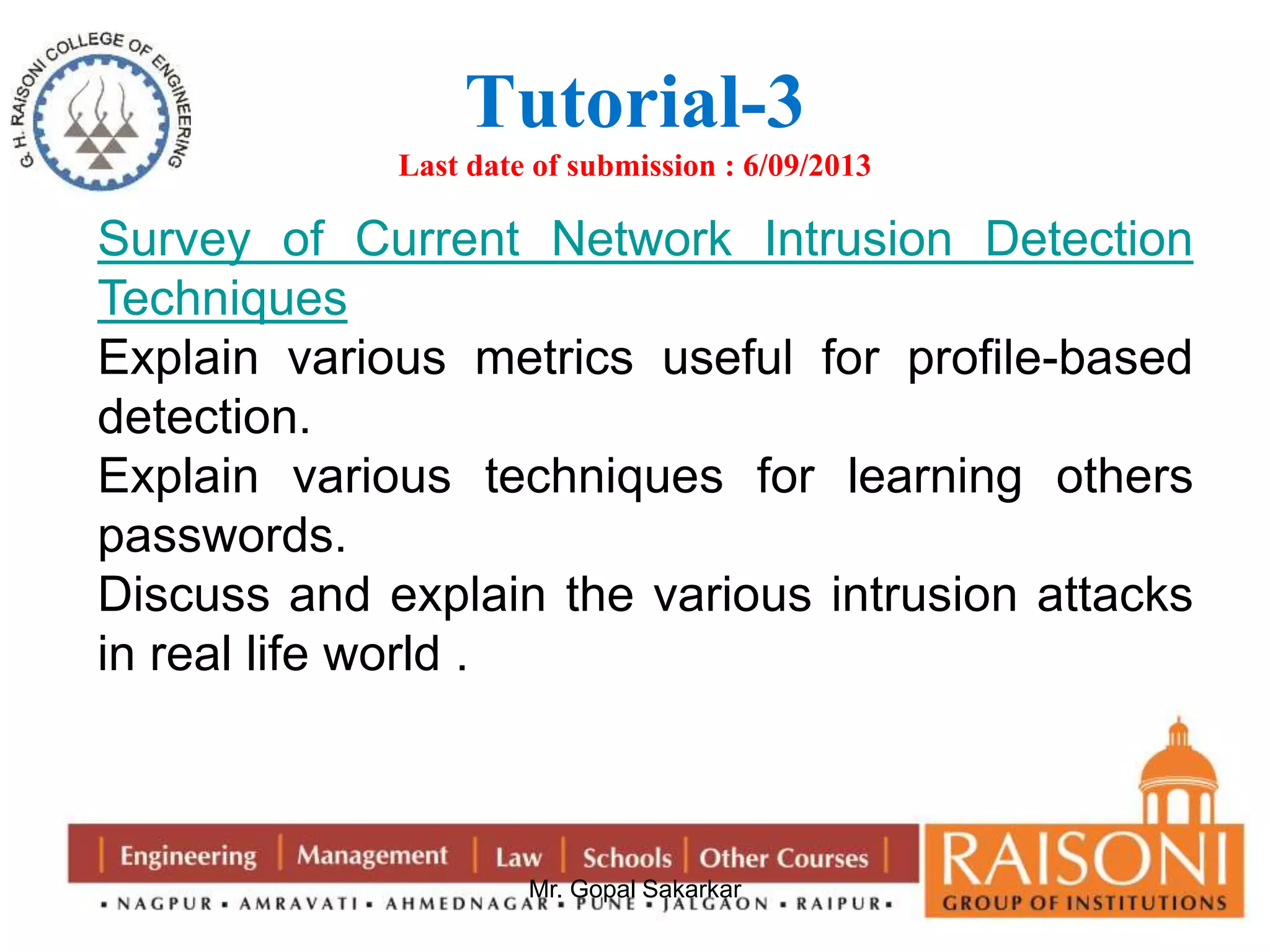Tutorial-3 
Last date of submission : 6/09/2013 
Survey of Current Network Intrusion Detection 
Techniques 
Explain various metrics useful for profile-based 
detection. 
Explain various techniques for learning others 
passwords. 
Discuss and explain the various intrusion attacks 
in real life world . 
Mr. Gopal Sakarkar 
 